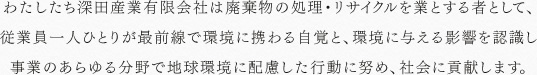わたしたち深田産業有限会社は廃棄物の処理・リサイクルを業とする者として、従業員一人ひとりが最前線で環境に携わる自覚と、環境に与える影響を認識し事業のあらゆる分野で地球環境に配慮した行動に努め、社会に貢献します。