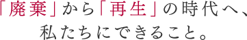「廃棄」から「再生」の時代へ、私たちにできること。