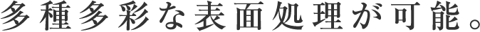 多種多彩な表面処理が可能。